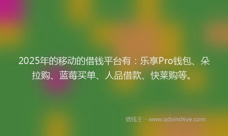 2025年的移动的借钱平台有：乐享Pro钱包、朵拉购、蓝莓买单、人品借款、快莱购等。