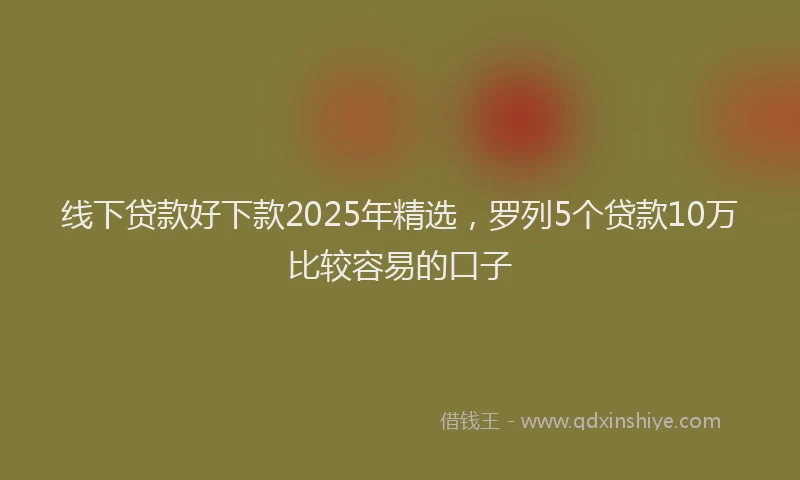 线下贷款好下款2025年精选，罗列5个贷款10万比较容易的口子