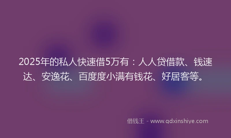 2025年的私人快速借5万有：人人贷借款、钱速达、安逸花、百度度小满有钱花、好居客等。