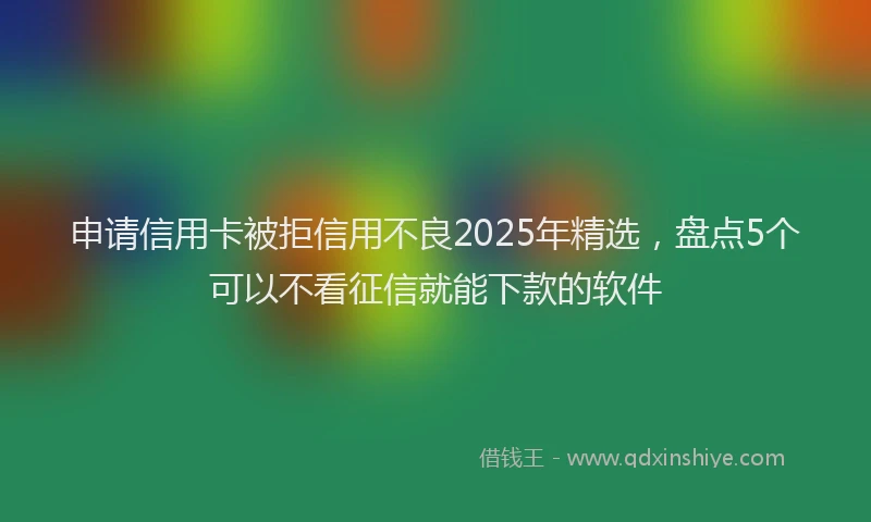 申请信用卡被拒信用不良2025年精选，盘点5个可以不看征信就能下款的软件
