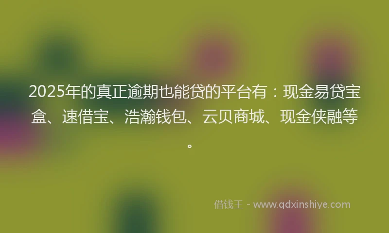 2025年的真正逾期也能贷的平台有：现金易贷宝盒、速借宝、浩瀚钱包、云贝商城、现金侠融等。