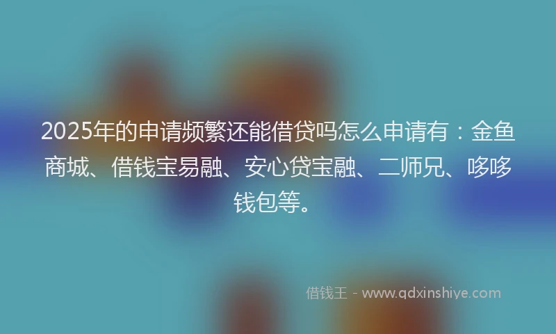 2025年的申请频繁还能借贷吗怎么申请有：金鱼商城、借钱宝易融、安心贷宝融、二师兄、哆哆钱包等。