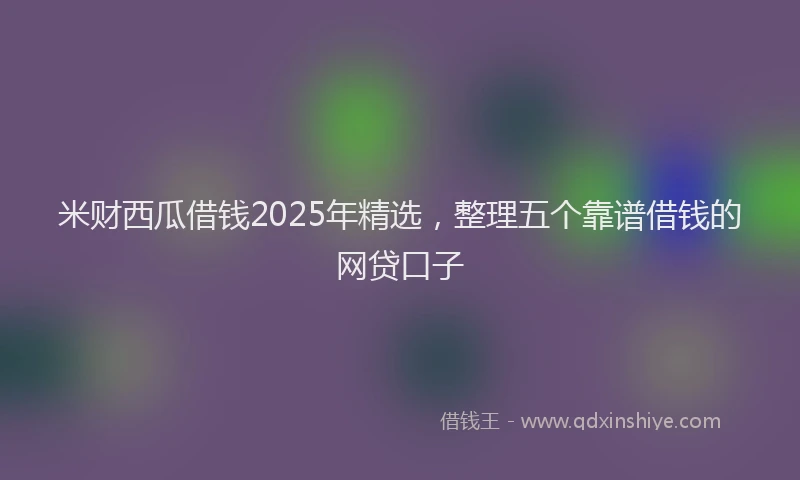 米财西瓜借钱2025年精选，整理五个靠谱借钱的网贷口子
