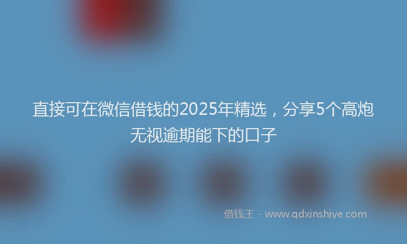 直接可在微信借钱的2025年精选，分享5个高炮无视逾期能下的口子