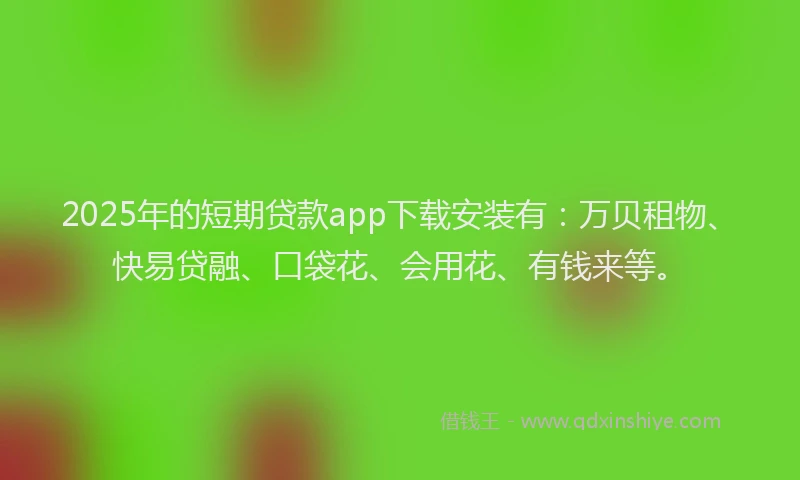 2025年的短期贷款app下载安装有：万贝租物、快易贷融、口袋花、会用花、有钱来等。