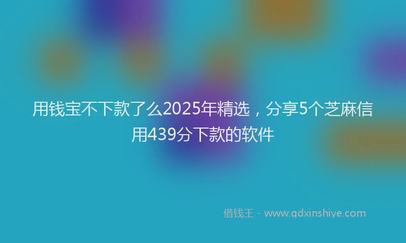 用钱宝不下款了么2025年精选，分享5个芝麻信用439分下款的软件