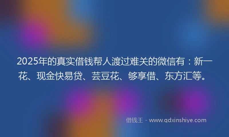 2025年的真实借钱帮人渡过难关的微信有：新一花、现金快易贷、芸豆花、够享借、东方汇等。