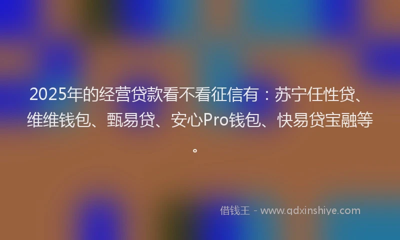 2025年的经营贷款看不看征信有：苏宁任性贷、维维钱包、甄易贷、安心Pro钱包、快易贷宝融等。