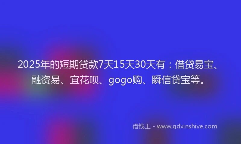 2025年的短期贷款7天15天30天有：借贷易宝、融资易、宜花呗、gogo购、瞬信贷宝等。