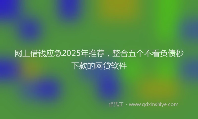 网上借钱应急2025年推荐，整合五个不看负债秒下款的网贷软件