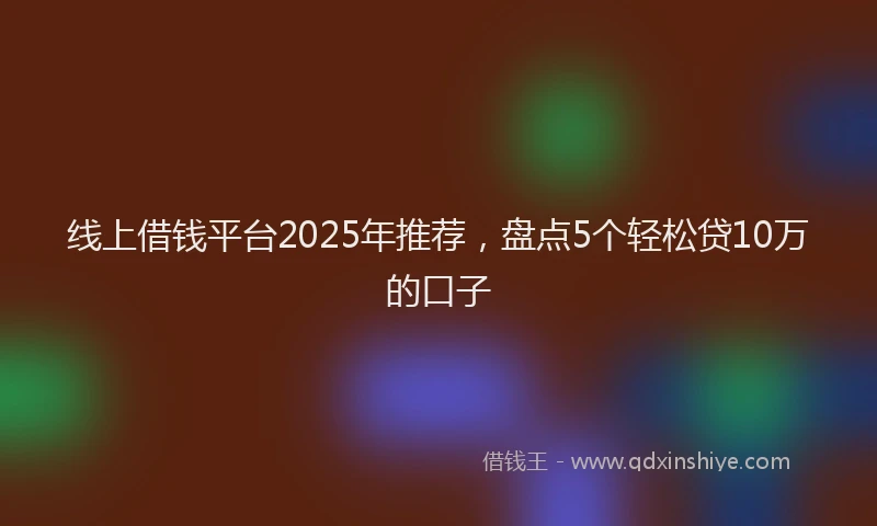 线上借钱平台2025年推荐，盘点5个轻松贷10万的口子