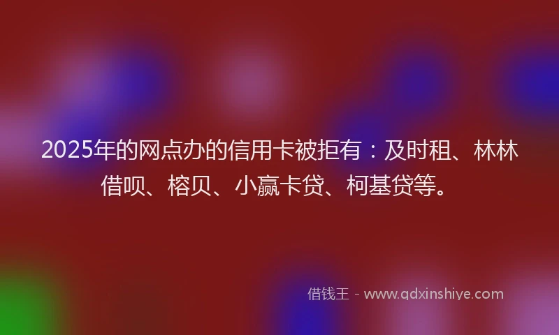 2025年的网点办的信用卡被拒有：及时租、林林借呗、榕贝、小赢卡贷、柯基贷等。