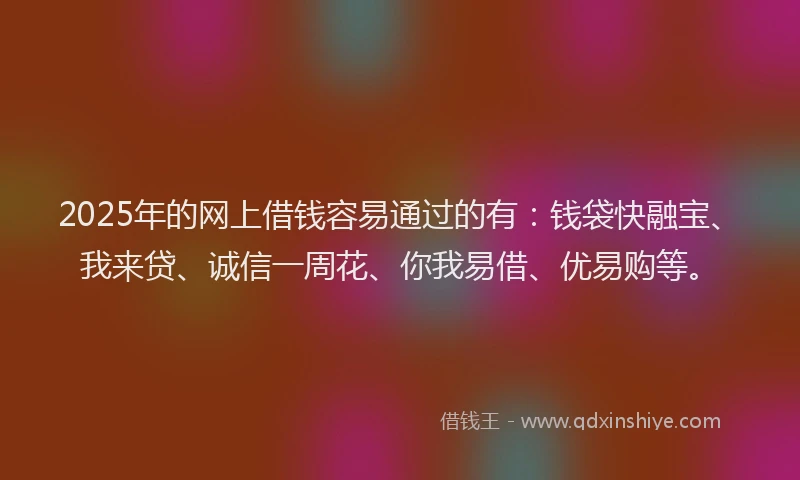 2025年的网上借钱容易通过的有：钱袋快融宝、我来贷、诚信一周花、你我易借、优易购等。