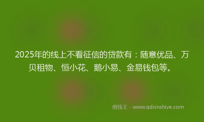 2025年的线上不看征信的贷款有：随意优品、万贝租物、恒小花、鹅小易、金易钱包等。