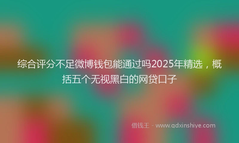 综合评分不足微博钱包能通过吗2025年精选，概括五个无视黑白的网贷口子
