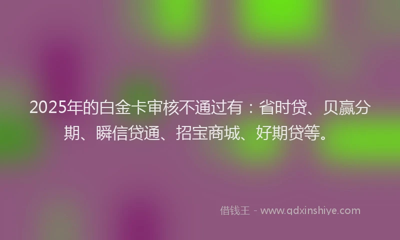 2025年的白金卡审核不通过有：省时贷、贝赢分期、瞬信贷通、招宝商城、好期贷等。