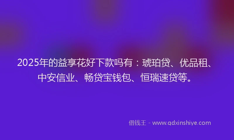 2025年的益享花好下款吗有：琥珀贷、优品租、中安信业、畅贷宝钱包、恒瑞速贷等。