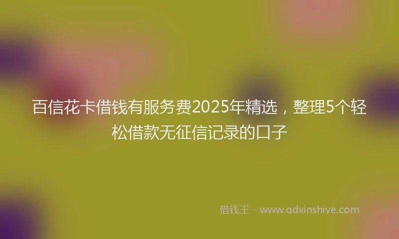 百信花卡借钱有服务费2025年精选，整理5个轻松借款无征信记录的口子