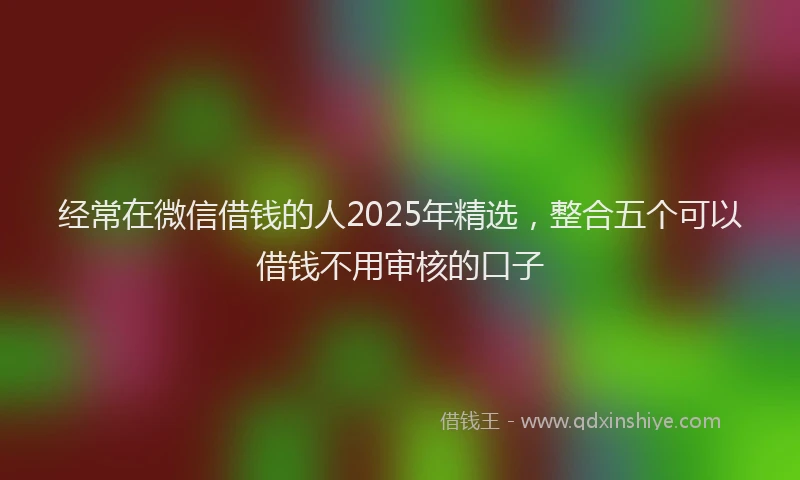 经常在微信借钱的人2025年精选，整合五个可以借钱不用审核的口子