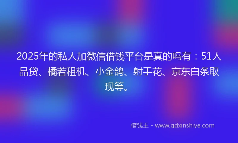 2025年的私人加微信借钱平台是真的吗有：51人品贷、橘若租机、小金鸽、射手花、京东白条取现等。