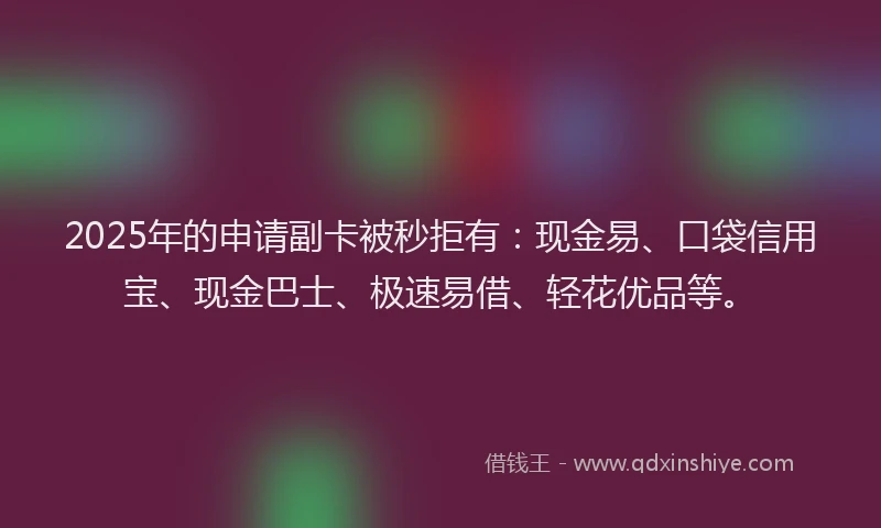 2025年的申请副卡被秒拒有：现金易、口袋信用宝、现金巴士、极速易借、轻花优品等。