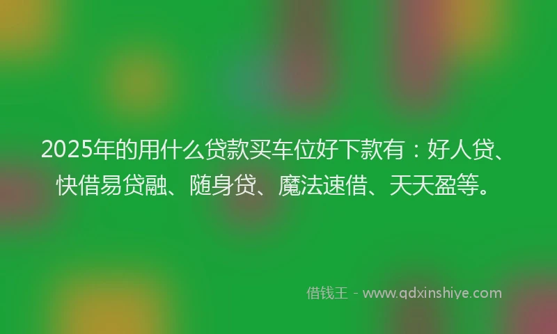 2025年的用什么贷款买车位好下款有：好人贷、快借易贷融、随身贷、魔法速借、天天盈等。