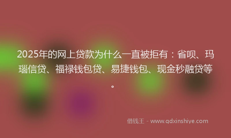 2025年的网上贷款为什么一直被拒有：省呗、玛瑙信贷、福禄钱包贷、易捷钱包、现金秒融贷等。