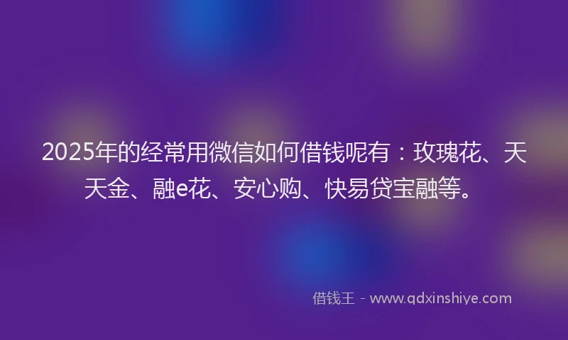 2025年的经常用微信如何借钱呢有：玫瑰花、天天金、融e花、安心购、快易贷宝融等。
