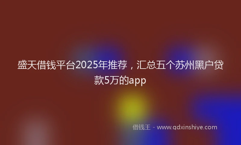 盛天借钱平台2025年推荐，汇总五个苏州黑户贷款5万的app