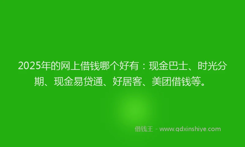 2025年的网上借钱哪个好有：现金巴士、时光分期、现金易贷通、好居客、美团借钱等。