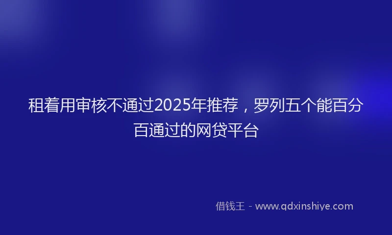 租着用审核不通过2025年推荐，罗列五个能百分百通过的网贷平台