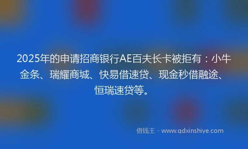 2025年的申请招商银行AE百夫长卡被拒有：小牛金条、瑞耀商城、快易借速贷、现金秒借融途、恒瑞速贷等。