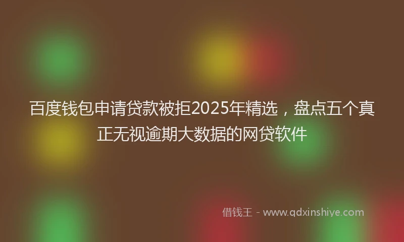 百度钱包申请贷款被拒2025年精选，盘点五个真正无视逾期大数据的网贷软件