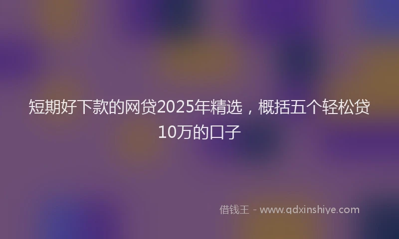 短期好下款的网贷2025年精选，概括五个轻松贷10万的口子