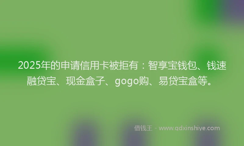 2025年的申请信用卡被拒有：智享宝钱包、钱速融贷宝、现金盒子、gogo购、易贷宝盒等。