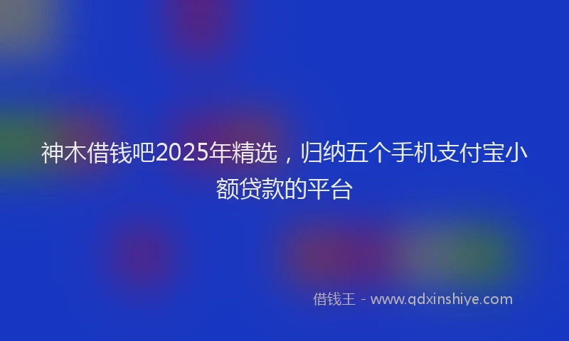 神木借钱吧2025年精选，归纳五个手机支付宝小额贷款的平台