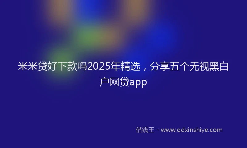 米米贷好下款吗2025年精选，分享五个无视黑白户网贷app