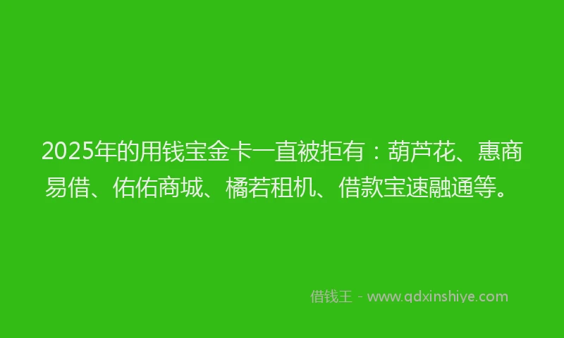 2025年的用钱宝金卡一直被拒有：葫芦花、惠商易借、佑佑商城、橘若租机、借款宝速融通等。