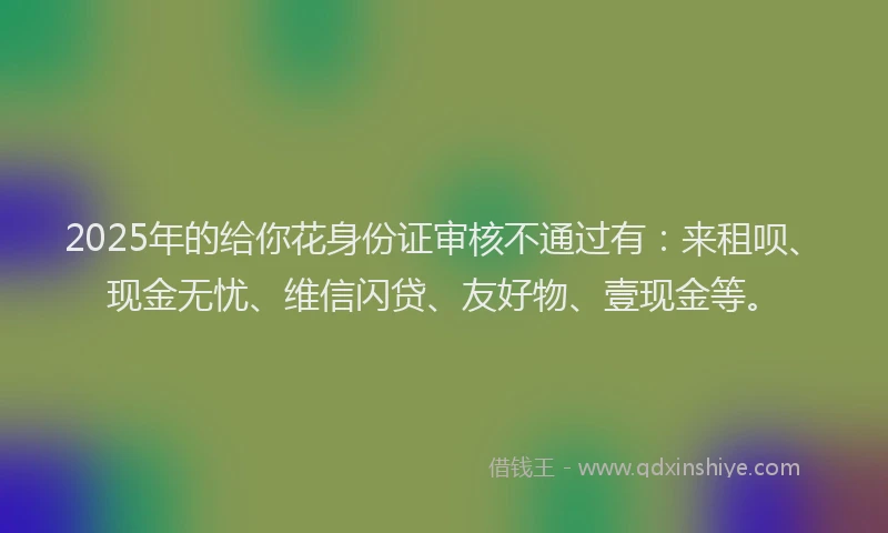 2025年的给你花身份证审核不通过有：来租呗、现金无忧、维信闪贷、友好物、壹现金等。