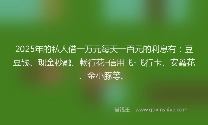 2025年的私人借一万元每天一百元的利息有：豆豆钱、现金秒融、畅行花-信用飞-飞行卡、安鑫花、金小豚等。