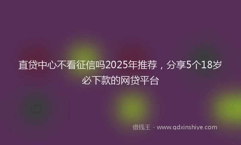 直贷中心不看征信吗2025年推荐，分享5个18岁必下款的网贷平台