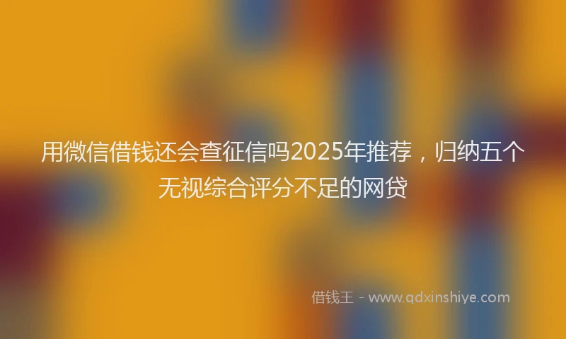 用微信借钱还会查征信吗2025年推荐，归纳五个无视综合评分不足的网贷