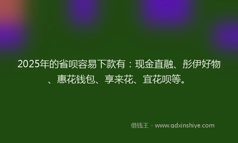 2025年的省呗容易下款有：现金直融、彤伊好物、惠花钱包、享来花、宜花呗等。