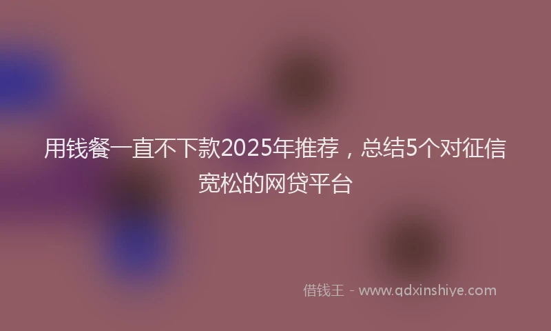 用钱餐一直不下款2025年推荐，总结5个对征信宽松的网贷平台