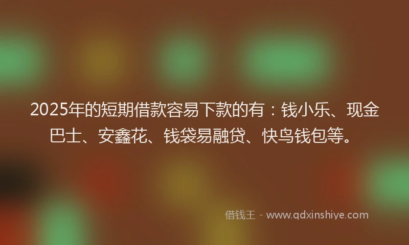 2025年的短期借款容易下款的有：钱小乐、现金巴士、安鑫花、钱袋易融贷、快鸟钱包等。