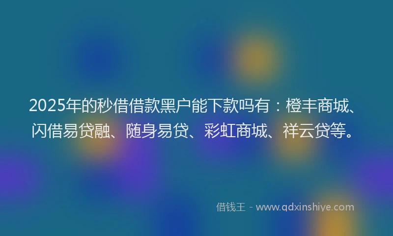 2025年的秒借借款黑户能下款吗有：橙丰商城、闪借易贷融、随身易贷、彩虹商城、祥云贷等。