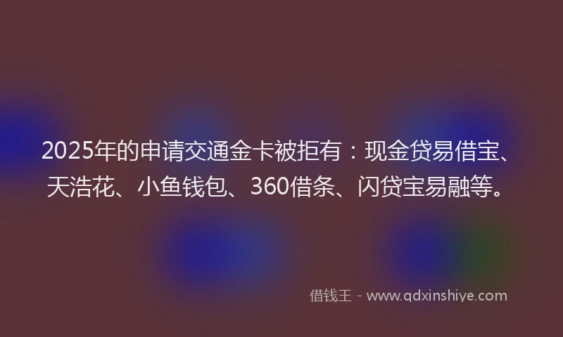 2025年的申请交通金卡被拒有：现金贷易借宝、天浩花、小鱼钱包、360借条、闪贷宝易融等。