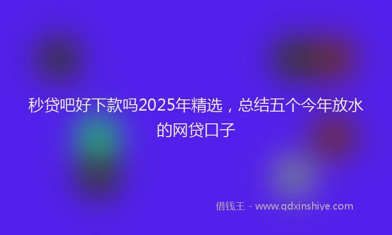 秒贷吧好下款吗2025年精选，总结五个今年放水的网贷口子