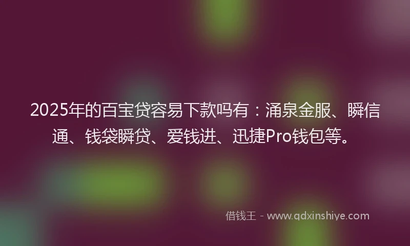 2025年的百宝贷容易下款吗有：涌泉金服、瞬信通、钱袋瞬贷、爱钱进、迅捷Pro钱包等。