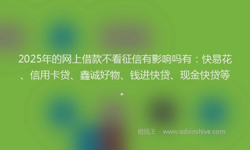 2025年的网上借款不看征信有影响吗有：快易花、信用卡贷、鑫诚好物、钱进快贷、现金快贷等。